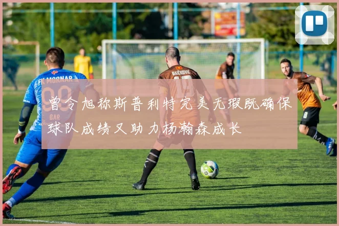 曾令旭称斯普利特完美无瑕既确保球队成绩又助力杨瀚森成长