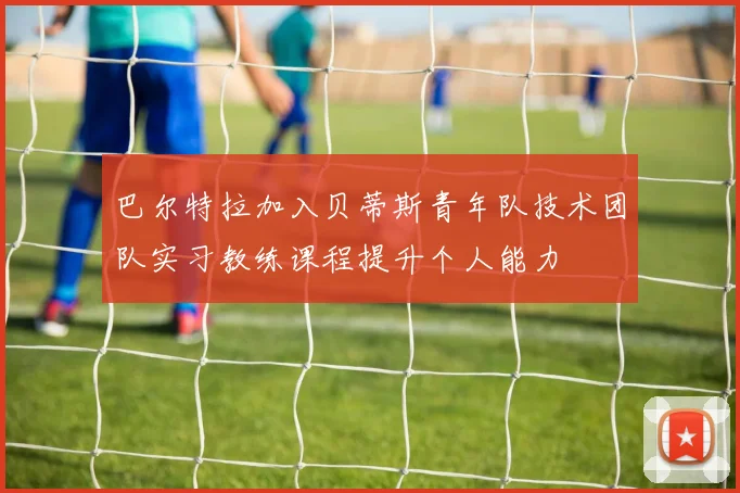 巴尔特拉加入贝蒂斯青年队技术团队实习教练课程提升个人能力