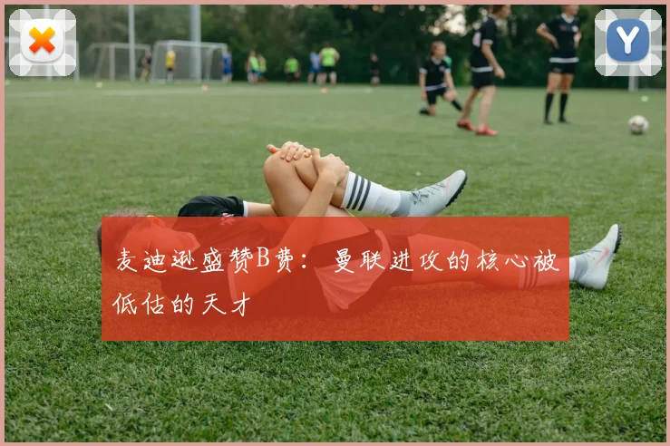 麦迪逊盛赞B费：曼联进攻的核心被低估的天才