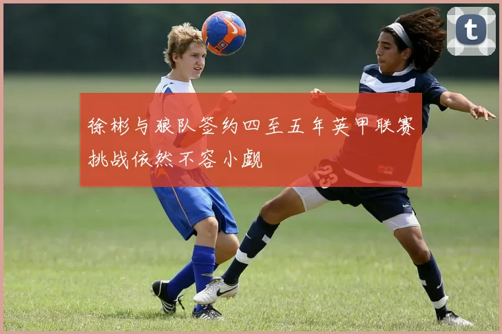 徐彬与狼队签约四至五年英甲联赛挑战依然不容小觑