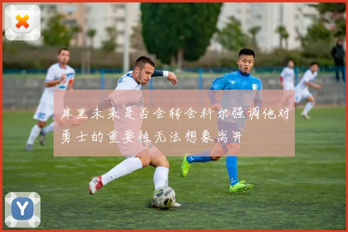 库里未来是否会转会科尔强调他对勇士的重要性无法想象离开