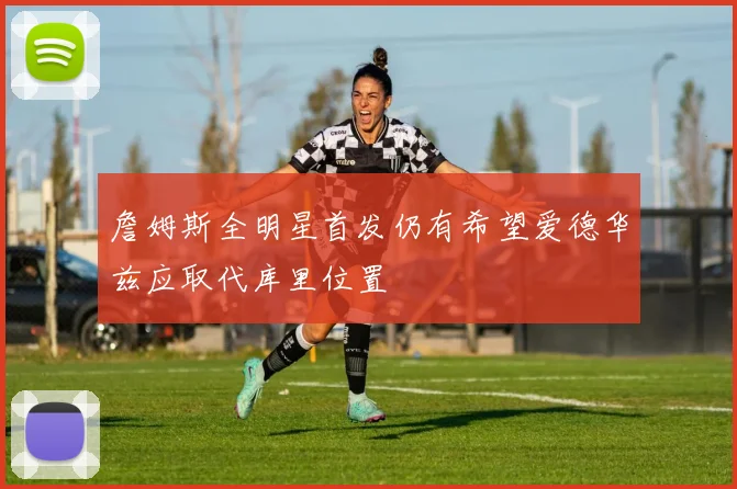 詹姆斯全明星首发仍有希望爱德华兹应取代库里位置