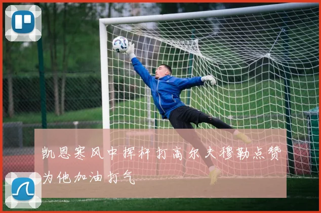 凯恩寒风中挥杆打高尔夫穆勒点赞为他加油打气