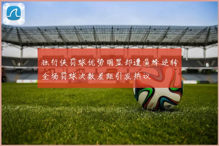 独行侠罚球优势明显却遭黄蜂逆转全场罚球次数差距引发热议