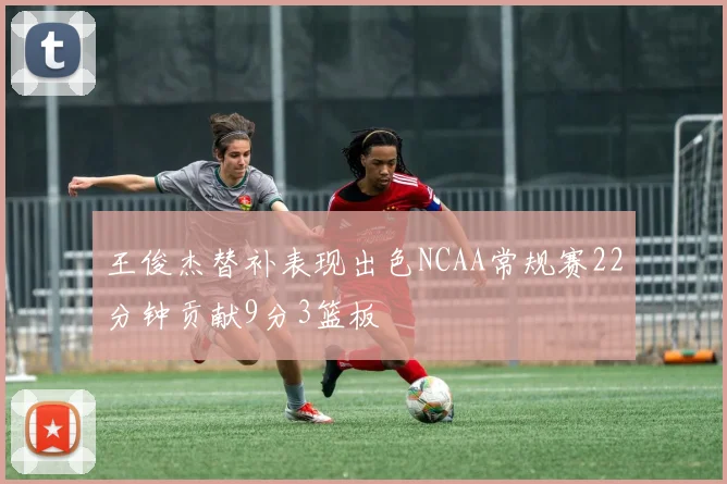 王俊杰替补表现出色NCAA常规赛22分钟贡献9分3篮板