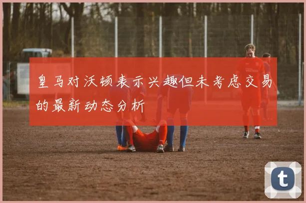 皇马对沃顿表示兴趣但未考虑交易的最新动态分析