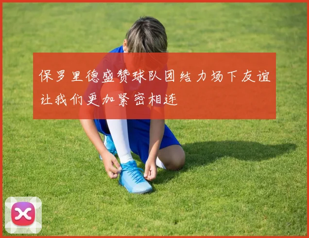 保罗里德盛赞球队团结力场下友谊让我们更加紧密相连