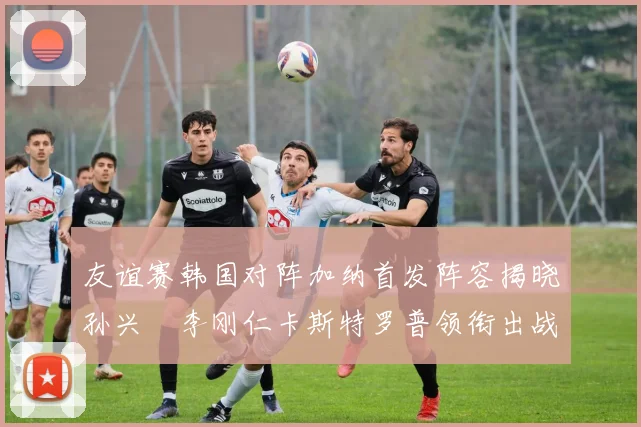 友谊赛韩国对阵加纳首发阵容揭晓孙兴慜李刚仁卡斯特罗普领衔出战