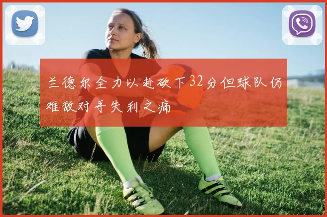 兰德尔全力以赴砍下32分但球队仍难敌对手失利之痛