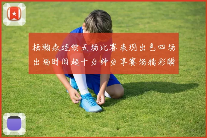 杨瀚森连续五场比赛表现出色四场出场时间超十分钟分享赛场精彩瞬间