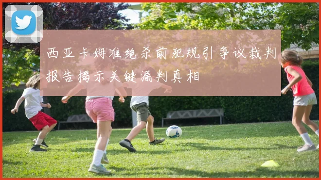 西亚卡姆准绝杀前犯规引争议裁判报告揭示关键漏判真相