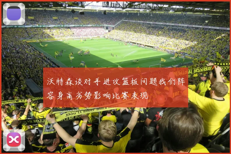 沃特森谈对手进攻篮板问题我们阵容身高劣势影响比赛表现