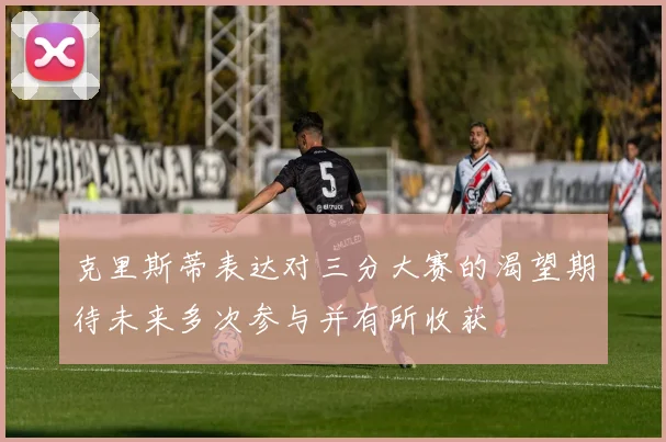 克里斯蒂表达对三分大赛的渴望期待未来多次参与并有所收获