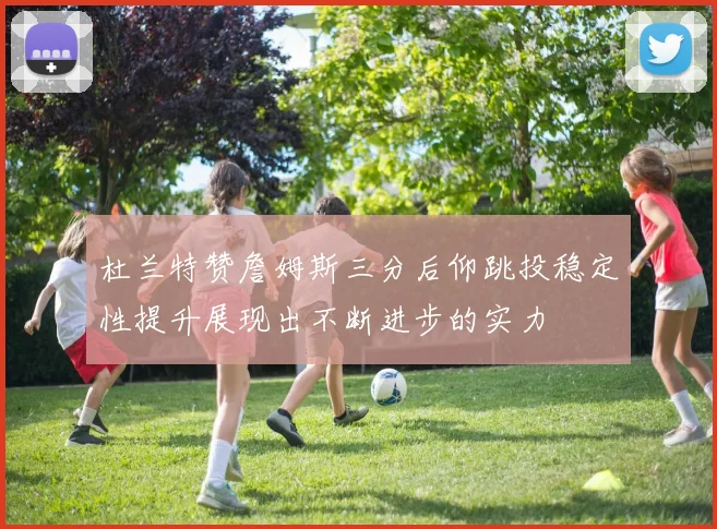 杜兰特赞詹姆斯三分后仰跳投稳定性提升展现出不断进步的实力
