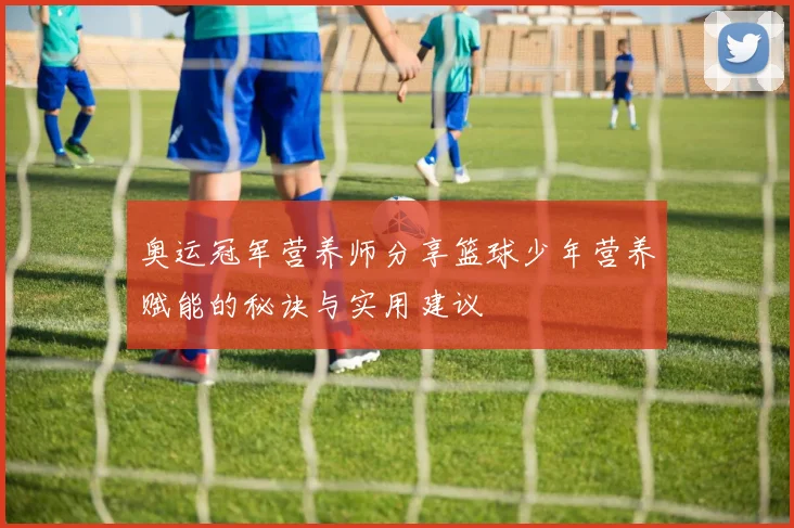 奥运冠军营养师分享篮球少年营养赋能的秘诀与实用建议