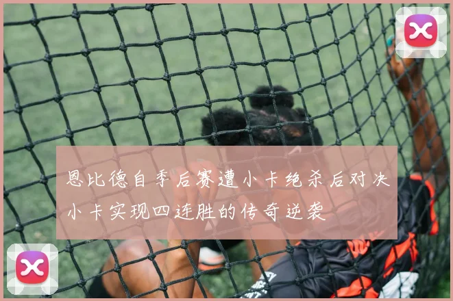 恩比德自季后赛遭小卡绝杀后对决小卡实现四连胜的传奇逆袭