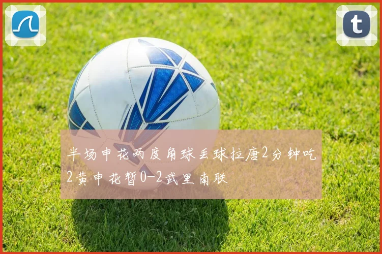 半场申花两度角球丢球拉唐2分钟吃2黄申花暂0-2武里南联