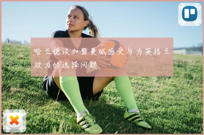 哈兰德谈加盟曼城感受与为英格兰效力的选择问题