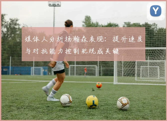 媒体人分析杨瀚森表现：提升速度与对抗能力控制犯规成关键