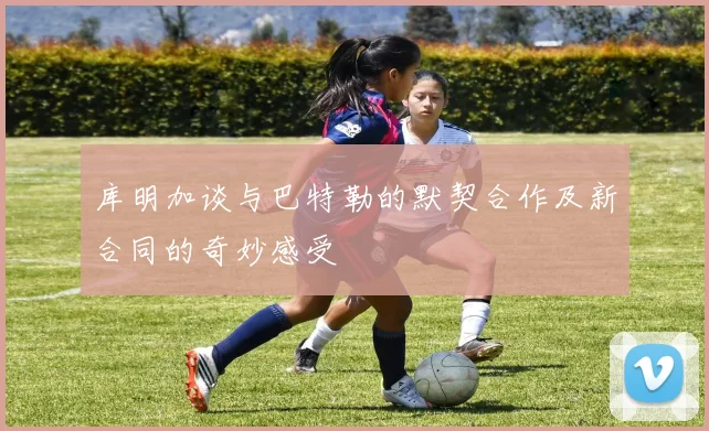 库明加谈与巴特勒的默契合作及新合同的奇妙感受
