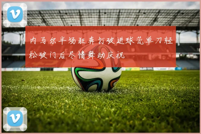 内马尔半场狂奔打破进球荒单刀轻松破门后尽情舞动庆祝