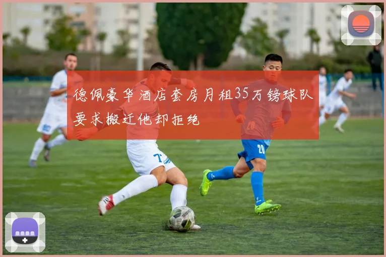 德佩豪华酒店套房月租35万镑球队要求搬迁他却拒绝