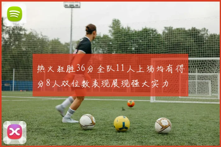 热火狂胜36分全队11人上场均有得分8人双位数表现展现强大实力