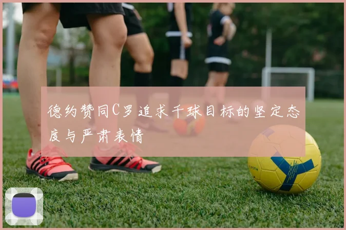 德约赞同C罗追求千球目标的坚定态度与严肃表情