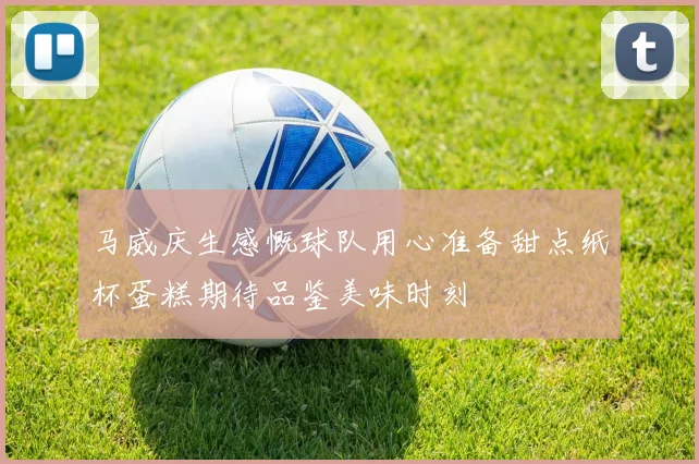 马威庆生感慨球队用心准备甜点纸杯蛋糕期待品鉴美味时刻