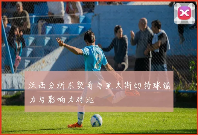沃西分析东契奇与里夫斯的持球能力与影响力对比