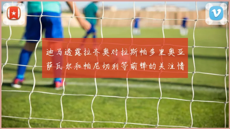 迪马透露拉齐奥对拉斯帕多里奥亚萨瓦尔和帕尼切利等前锋的关注情况