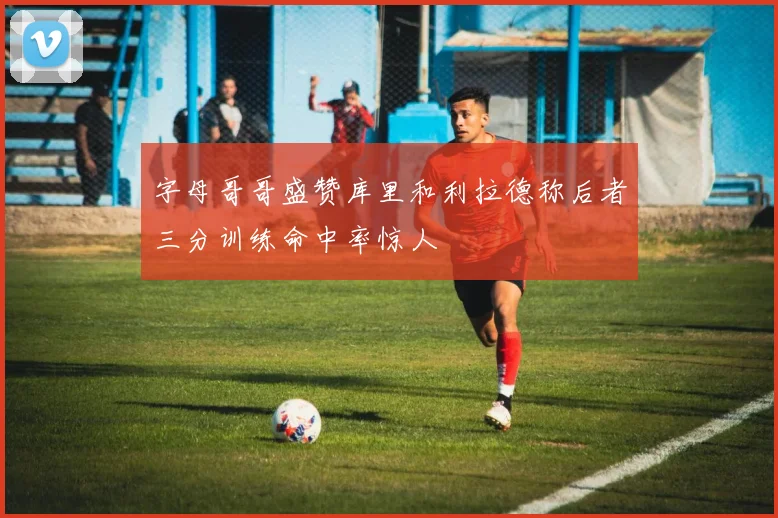 字母哥哥盛赞库里和利拉德称后者三分训练命中率惊人