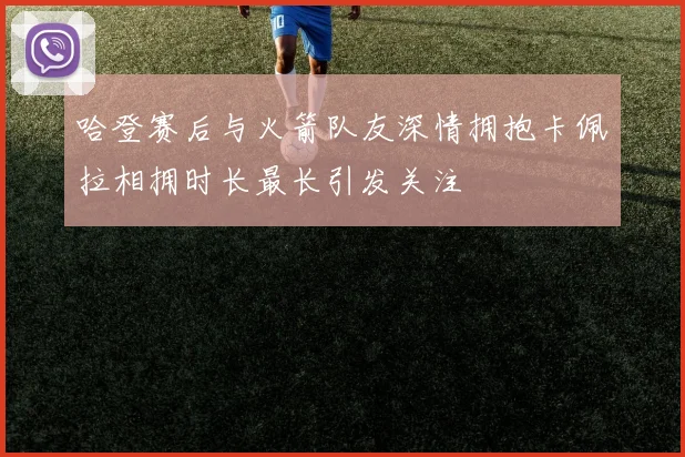 哈登赛后与火箭队友深情拥抱卡佩拉相拥时长最长引发关注